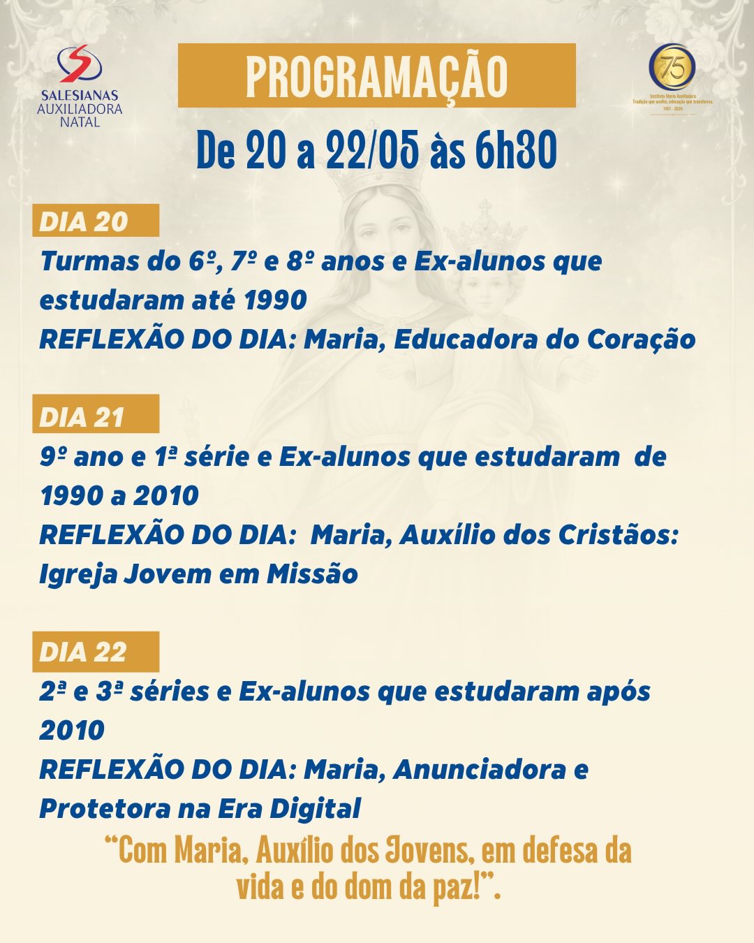 🌟 Com grande alegria, convidamos toda a comunidade educativa para vivenciar o Tríduo de Nossa Senhora Auxiliadora, de 20 a 22 de maio, às 6h30.
Serão dias de oração, reflexão e devoção àquela que caminha conosco como Mãe, Educadora e Auxiliadora dos Cristãos. 💙
📌 Programação:
✨ Dia 20
Turmas do 6º, 7º e 8º anos e ex-alunos que estudaram até 1990.
Reflexão: Maria, Educadora do Coração
✨ Dia 21
9º ano, 1ª série e ex-alunos que estudaram de 1990 a 2010.
Reflexão: Maria, Auxílio dos Cristãos: Igreja Jovem em Missão
✨ Dia 22
2ª e 3ª séries e ex-alunos que estudaram após 2010.
Reflexão: Maria, Anunciadora e Protetora na Era Digital
🙏 “Com Maria, Auxílio dos Jovens, em defesa da vida e do dom da paz!”
#NossaSenhoraAuxiliadora #Tríduo #SalesianasNatal #InstitutoMariaAuxiliadora #FamíliaSalesiana MariaAuxiliadora EducaçãoSalesiana
